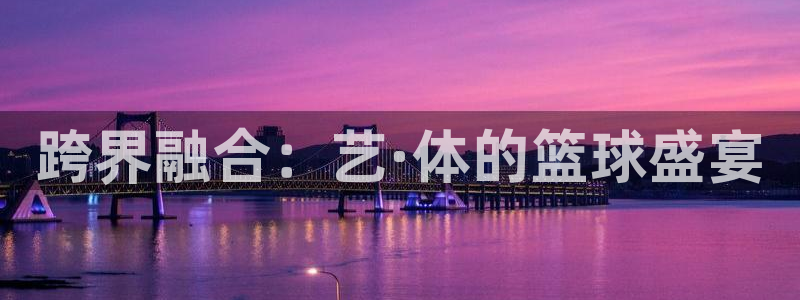 球速体育棋牌：跨界融合：艺·体的篮球盛宴